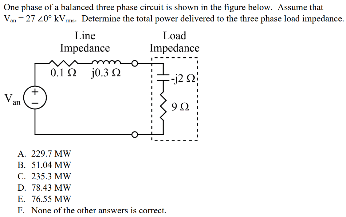 One phase of a balanced three phase circuit is shown in the figure below. Assume that Van = 27 ∠0° kVrms. Determine the total power delivered to the three phase load impedance. A. 229.7 MW B. 51.04 MW C. 235.3 MW D. 78.43 MW E. 76.55 MW F. None of the other answers is correct.