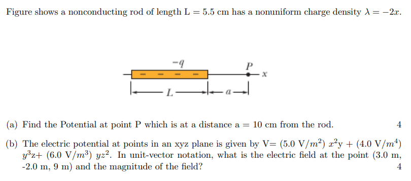 Figure shows a nonconducting rod of length L = 5.5 cm has a nonuniform charge density λ = −2x. (a) Find the Potential at point P which is at a distance a = 10 cm from the rod. 4 (b) The electric potential at points in an xyz plane is given by V = (5.0 V/m2) x2y + (4.0 V/m4) y3z + (6.0 V/m3) yz2. In unit-vector notation, what is the electric field at the point (3.0 m, −2.0 m, 9 m) and the magnitude of the field? 4