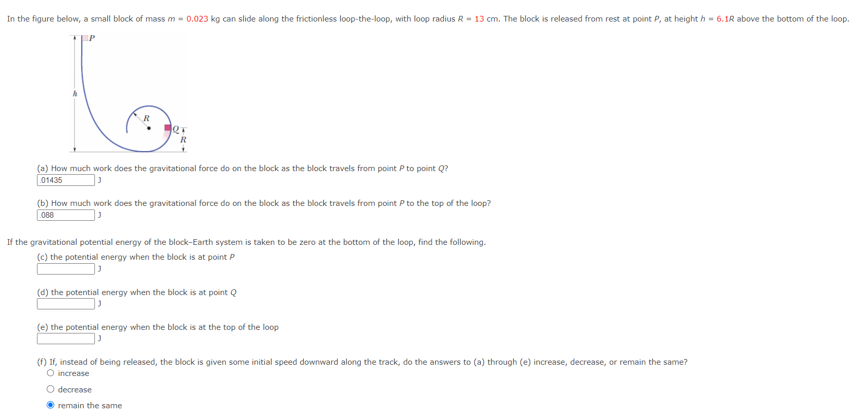 In the figure, a small block of mass m = 0.023 kg can slide along the frictionless loop-the-loop, with loop radius R = 13 cm. The block is released from rest at point P, at height h = 6.1R above the bottom of the loop. (a) How much work does the gravitational force do on the block as the block travels from point P to point Q? J (b) How much work does the gravitational force do on the block as the block travels from point P to the top of the loop? J If the gravitational potential energy of the block-Earth system is taken to be zero at the bottom of the loop, find the following. (c) the potential energy when the block is at point P J (d) the potential energy when the block is at point Q (e) the potential energy when the block is at the top of the loop J (f) If, instead of being released, the block is given some initial speed downward along the track, do the answers to (a) through (e) increase, decrease, or remain the same? increase decrease remain the same