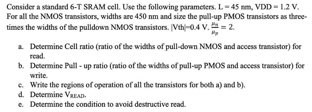 Consider a standard 6-T SRAM cell. Use the following parameters. L = 45 nm, VDD = 1.2 V. For all the NMOS transistors, widths are 450 nm and size the pull-up PMOS transistors as three-times the widths of the pulldown NMOS transistors. |Vth| = 0.4 V⋅ μn μp = 2. a. Determine Cell ratio (ratio of the widths of pull-down NMOS and access transistor) for read. b. Determine Pull - up ratio (ratio of the widths of pull-up PMOS and access transistor) for write. c. Write the regions of operation of all the transistors for both a) and b). d. Determine VREAD. e. Determine the condition to avoid destructive read.