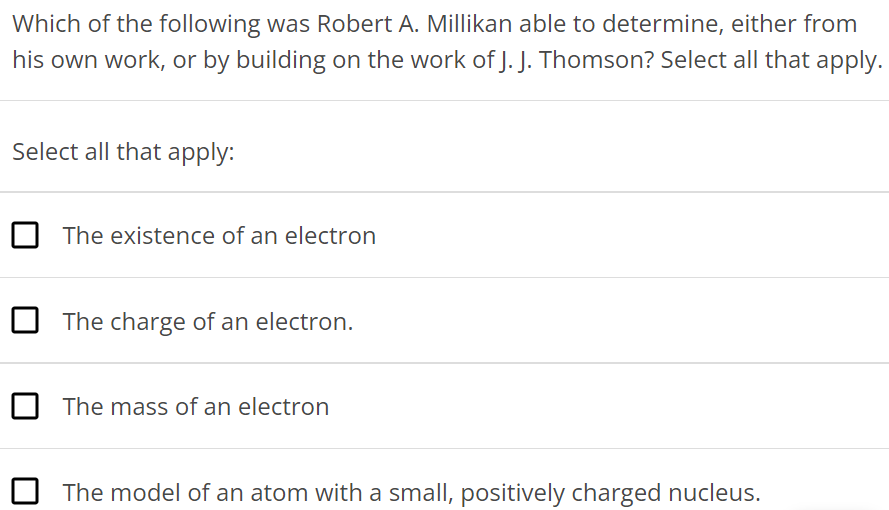 Which of the following was Robert A. Millikan able to determine, either from his own work, or by building on the work of J. J. Thomson? Select all that apply. Select all that apply: The existence of an electron The charge of an electron. The mass of an electron The model of an atom with a small, positively charged nucleus. 