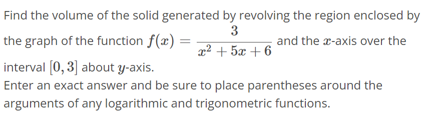 Find the volume of the solid generated by revolving the region enclosed by the graph of the function f(x) = 3 / x^2+5x+6 and the x-axis over the interval [0, 3] about y-axis. Enter an exact answer and be sure to place parentheses around the arguments of any logarithmic and trigonometric functions.