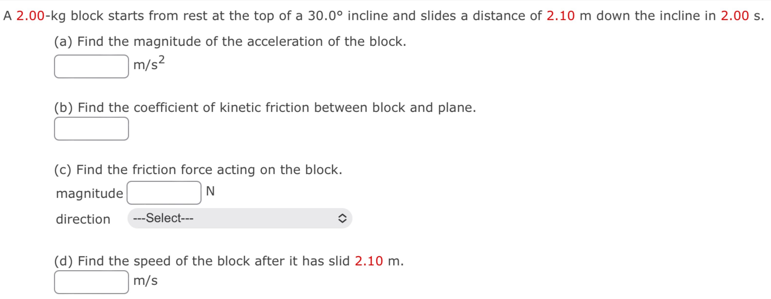 A 2.00-kg block starts from rest at the top of a 30.0∘ incline and slides a distance of 2.10 m down the incline in 2.00 s. (a) Find the magnitude of the acceleration of the block. m/s2 (b) Find the coefficient of kinetic friction between block and plane. (c) Find the friction force acting on the block. magnitude N direction (d) Find the speed of the block after it has slid 2.10 m. m/s