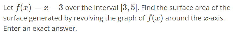 Let f(x) = x - 3 over the interval [3, 5]. Find the surface area of the surface generated by revolving the graph of f(x) around the x-axis. Enter an exact answer.