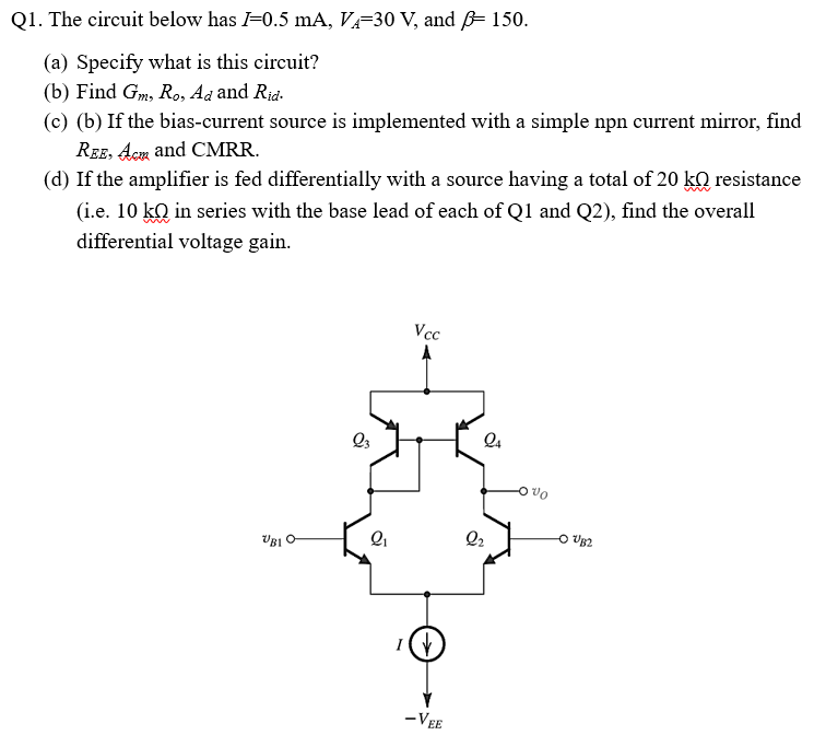 Q1. The circuit below has I = 0.5 mA, VA = 30 V, and β = 150. (a) Specify what is this circuit? (b) Find Gm, Ro, Ad and Rid. (c) (b) If the bias-current source is implemented with a simple npn current mirror, find REE, Acap and CMRR. (d) If the amplifier is fed differentially with a source having a total of 20 kΩ resistance (i.e. 10 kQ in series with the base lead of each of Q1 and Q2), find the overall differential voltage gain.