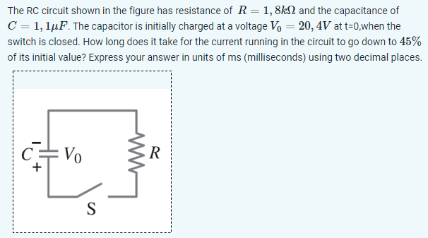 The RC circuit shown in the figure has resistance of R = 1,8 kΩ and the capacitance of C = 1,1 μF. The capacitor is initially charged at a voltage V0 = 20,4 V at t = 0, when the switch is closed. How long does it take for the current running in the circuit to go down to 45% of its initial value? Express your answer in units of ms (milliseconds) using two decimal places.