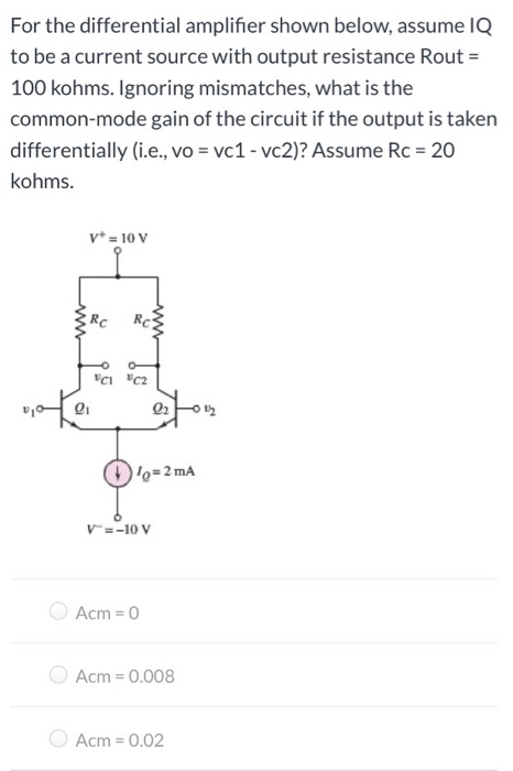 For the differential amplifier shown below, assume IQ to be a current source with output resistance Rout = 100 kohms. Ignoring mismatches, what is the common-mode gain of the circuit if the output is taken differentially (i. e. , vo = vc1 - vc2)? Assume Rc = 20 kohms. Acm = 0 Acm = 0.008 Acm = 0.02 