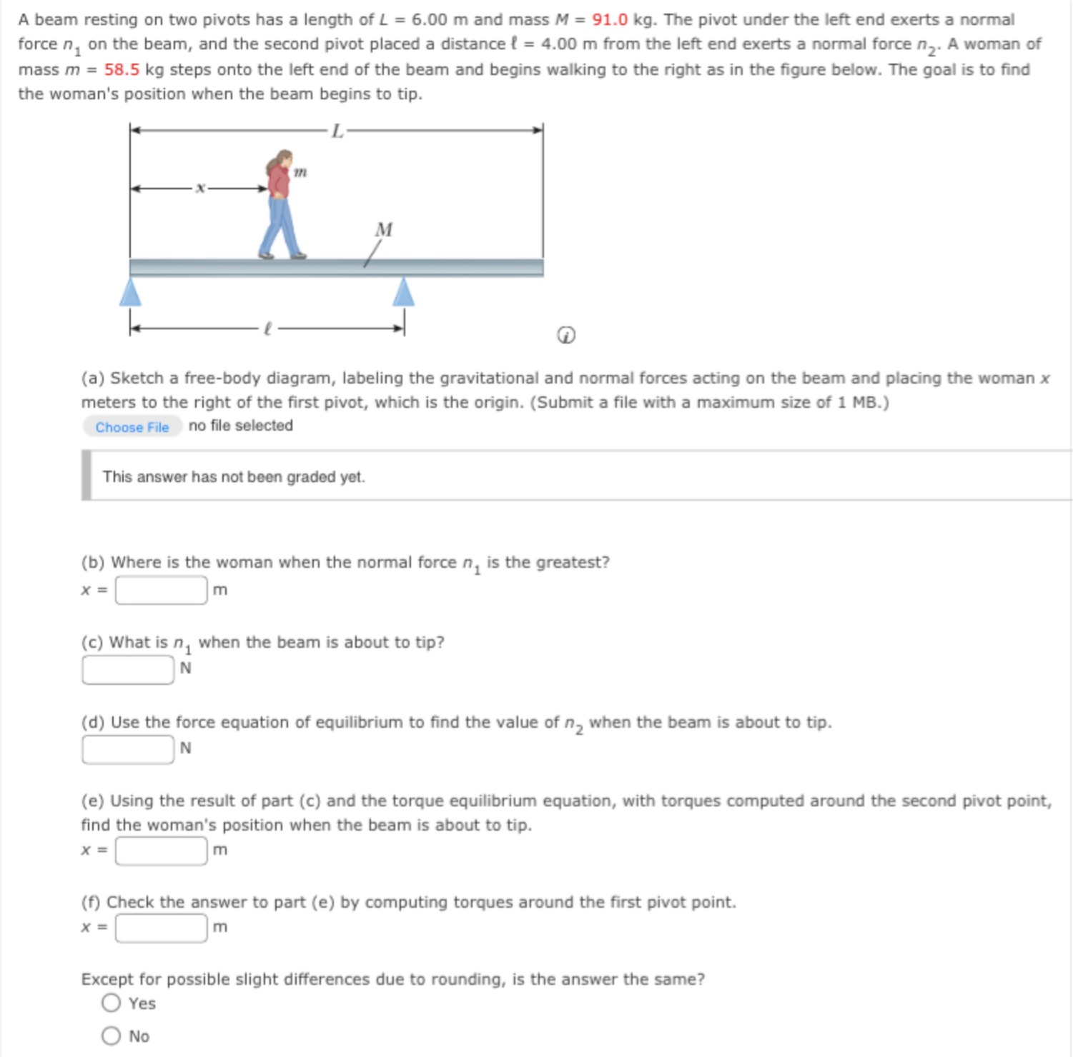 A beam resting on two pivots has a length of L = 6.00 m and mass M = 91.0 kg. The pivot under the left end exerts a normal force n1 on the beam, and the second pivot placed a distance ℓ = 4.00 m from the left end exerts a normal force n2. A woman of mass m = 58.5 kg steps onto the left end of the beam and begins walking to the right as in the figure below. The goal is to find the woman's position when the beam begins to tip. (i) (a) Sketch a free-body diagram, labeling the gravitational and normal forces acting on the beam and placing the woman x meters to the right of the first pivot, which is the origin. (Submit a file with a maximum size of 1 MB.) Choose file no file selected This answer has not been graded yet. (b) Where is the woman when the normal force n1 is the greatest? x = m (c) What is n1 when the beam is about to tip? N (d) Use the force equation of equilibrium to find the value of n2 when the beam is about to tip. N (e) Using the result of part (c) and the torque equilibrium equation, with torques computed around the second pivot point, find the woman's position when the beam is about to tip. x = m (f) Check the answer to part (e) by computing torques around the first pivot point. x = m Except for possible slight differences due to rounding, is the answer the same? Yes No