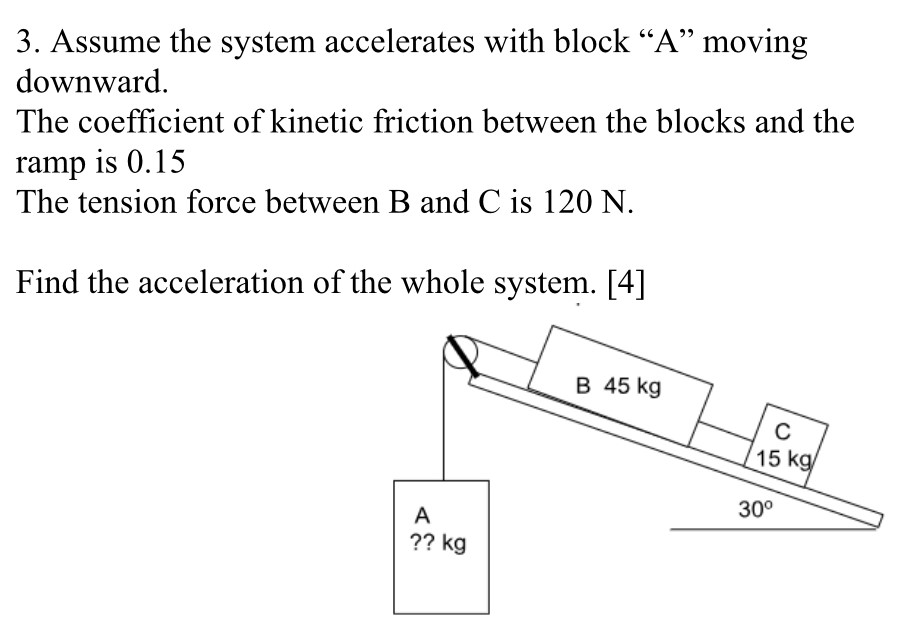 Assume the system accelerates with block "A" moving downward. The coefficient of kinetic friction between the blocks and the ramp is 0.15 The tension force between B and C is 120 N. Find the acceleration of the whole system. [4]