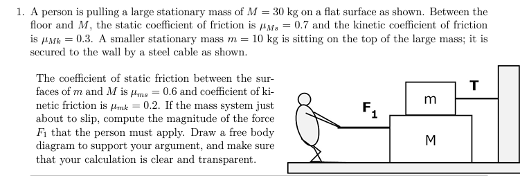 A person is pulling a large stationary mass of M = 30 kg on a flat surface as shown. Between the floor and M, the static coefficient of friction is μMs = 0.7 and the kinetic coefficient of friction is μMk = 0.3. A smaller stationary mass m = 10 kg is sitting on the top of the large mass; it is secured to the wall by a steel cable as shown. The coefficient of static friction between the surfaces of m and M is μms = 0.6 and coefficient of kinetic friction is μmk = 0.2. If the mass system just about to slip, compute the magnitude of the force F1 that the person must apply. Draw a free body diagram to support your argument, and make sure that your calculation is clear and transparent.