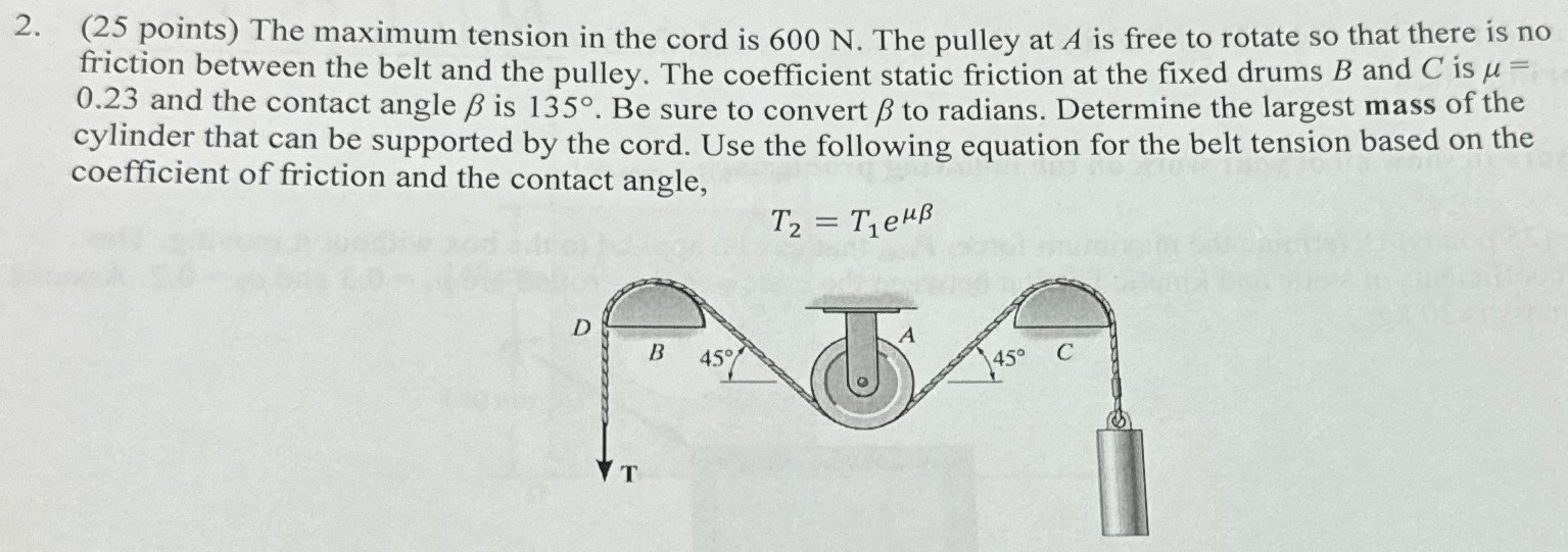 The maximum tension in the cord is 600 N. The pulley at A is free to rotate so that there is no friction between the belt and the pulley. The coefficient static friction at the fixed drums B and C is μ = 0.23 and the contact angle β is 135∘. Be sure to convert β to radians. Determine the largest mass of the cylinder that can be supported by the cord. Use the following equation for the belt tension based on the coefficient of friction and the contact angle, T2 = T1 eμβ