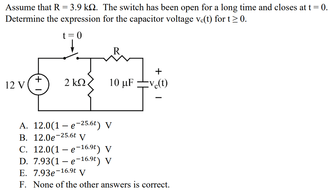 Assume that R = 3.9 kΩ. The switch has been open for a long time and closes at t = 0. Determine the expression for the capacitor voltage vc(t) for t ≥ 0. A. 12.0(1 - e -25.6t ) V B. 12.0e -25.6t V C. 12.0(1 - e -16.9t ) V D. 7.93(1 - e -16.9t ) V E. 7.93e -16.9t V F. None of the other answers is correct.