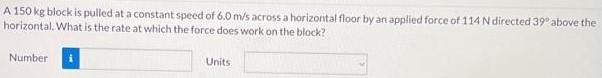 A 150 kg block is pulled at a constant speed of 6.0 m/s across a horizontal floor by an applied force of 114 N directed 39∘ above the horizontal. What is the rate at which the force does work on the block? Number Units