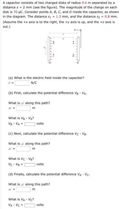 A capacitor consists of two charged disks of radius 4.6 m separated by a distance s = 2 mm (see the figure). The magnitude of the charge on each disk is 70 μC. Consider points A, B, C, and D inside the capacitor, as shown in the diagram. The distance s1 = 1.3 mm, and the distance s2 = 0.8 mm. (Assume the +x axis is to the right, the +y axis is up, and the +z axis is out.) (a) What is the electric field inside the capacitor? E→ = N/C (b) First, calculate the potential difference VB−VA. What is Δl→ along this path? Δi→ = m What is VB−VA? VB = VA = volts (c) Next, calculate the potential difference VC−VB. What is Δi→ along this path? Δi = m What is VC = VB? VC−VB = volts (d) Finally, calculate the potential difference VA−VC. What is Δi→ along this path? Δi→ = m What is VA = VC? VA−VC = volts
