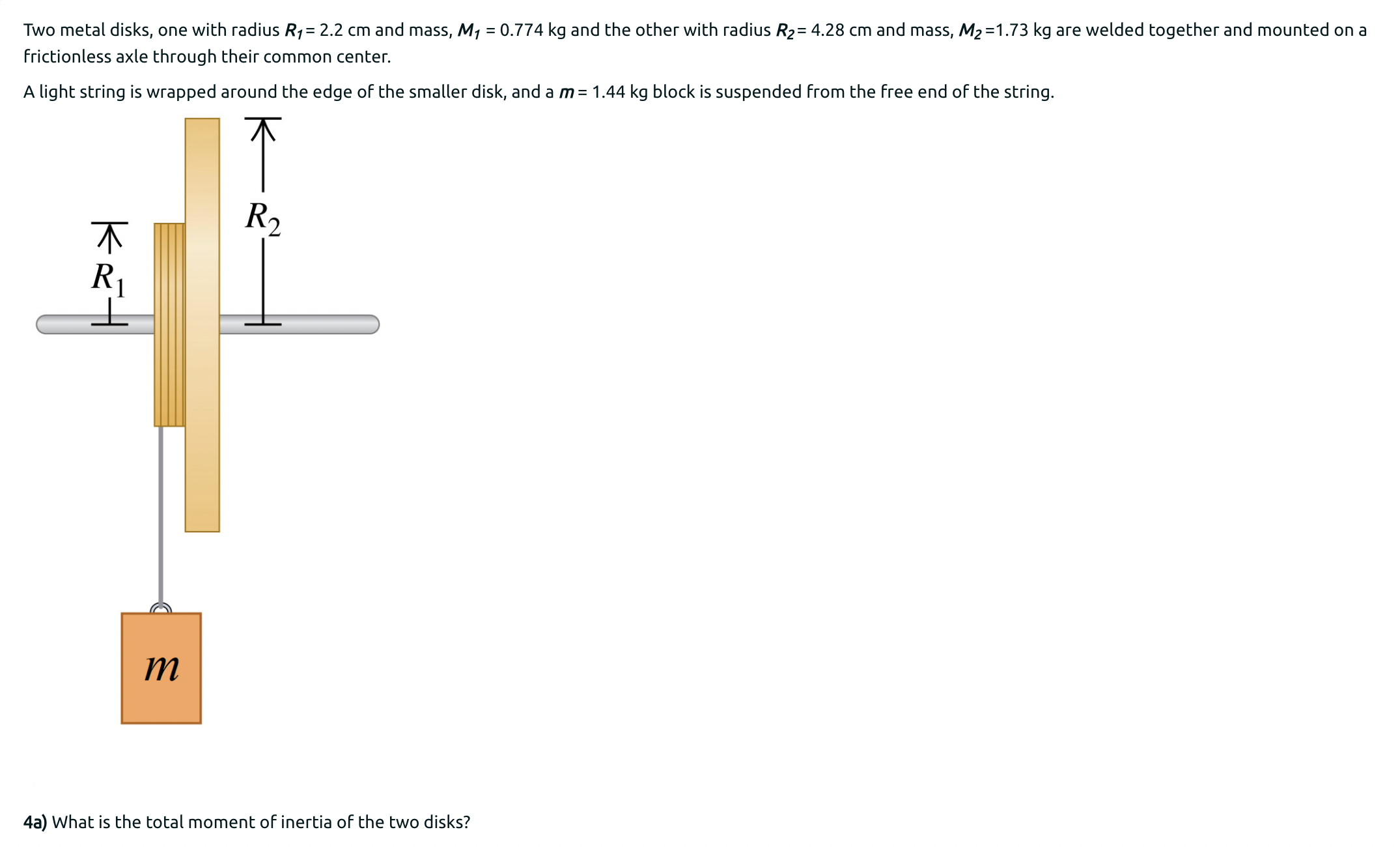 Two metal disks, one with radius R1 = 2.2 cm and mass, M1 = 0.774 kg and the other with radius R2 = 4.28 cm and mass, M2 = 1.73 kg are welded together and mounted on a frictionless axle through their common center. A light string is wrapped around the edge of the smaller disk, and a m = 1.44 kg block is suspended from the free end of the string. 4 a) What is the total moment of inertia of the two disks? b) If the hanging mass starts at 1.23 m above the floor, what is its speed just before it strikes the floor? Answer: Check Question 11 Not complete c) What is the angular velocity of the disks at this instant?
