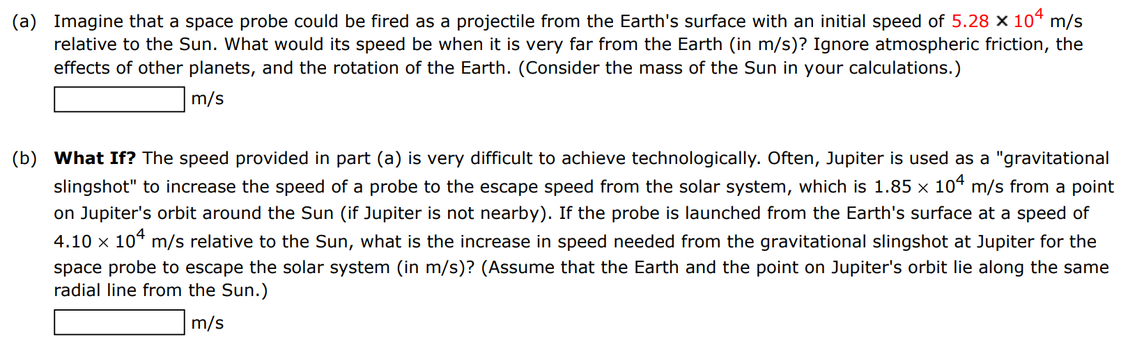 (a) Imagine that a space probe could be fired as a projectile from the Earth's surface with an initial speed of 5.28×104 m/s relative to the Sun. What would its speed be when it is very far from the Earth (in m/s )? Ignore atmospheric friction, the effects of other planets, and the rotation of the Earth. (Consider the mass of the Sun in your calculations.) m/s (b) What If? The speed provided in part (a) is very difficult to achieve technologically. Often, Jupiter is used as a "gravitational slingshot" to increase the speed of a probe to the escape speed from the solar system, which is 1.85×104 m/s from a point on Jupiter's orbit around the Sun (if Jupiter is not nearby). If the probe is launched from the Earth's surface at a speed of 4.10×104 m/s relative to the Sun, what is the increase in speed needed from the gravitational slingshot at Jupiter for the space probe to escape the solar system (in m/s )? (Assume that the Earth and the point on Jupiter's orbit lie along the same radial line from the Sun.) m/s 