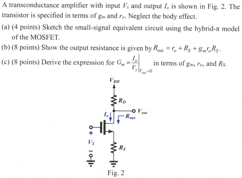 A transconductance amplifier with input Vs and output Io is shown in Fig. 2. The transistor is specified in terms of gm and ro. Neglect the body effect. (a) (4 points) Sketch the small-signal equivalent circuit using the hybrid-π model of the MOSFET. (b) (8 points) Show the output resistance is given by Rout = ro + RS + gmroRS. (c) (8 points) Derive the expression for Gm ≡ Io/Vs Vout = 0 in terms of gm, ro, and RS.