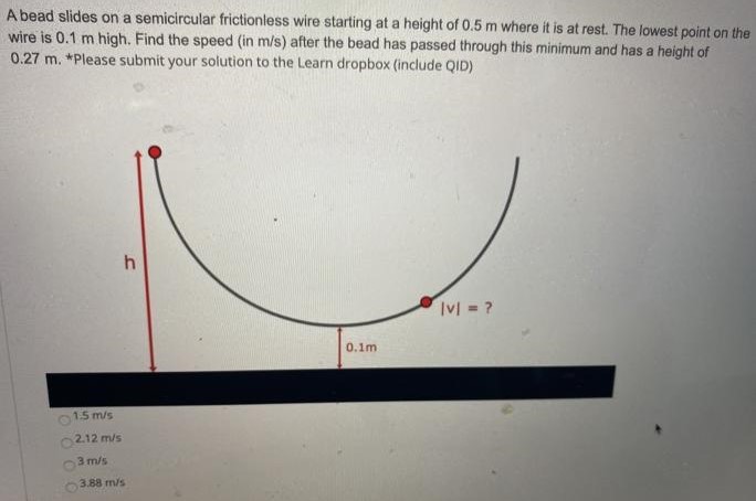 A bead slides on a semicircular frictionless wire starting at a height of 0.5 m where it is at rest. The lowest point on the wire is 0.1 m high. Find the speed (in m/s) after the bead has passed through this minimum and has a height of 0.27 m. *Please submit your solution to the Learn dropbox (include QID) 1.5 m/s 2.12 m/s 3 m/s 3.88 m/s