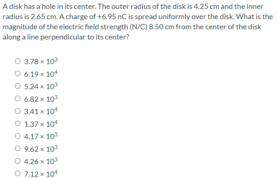 A disk has a hole in its center. The outer radius of the disk is 4.25 cm and the inner radius is 2.65 cm. A charge of +6.95 nC is spread uniformly over the disk. What is the magnitude of the electric field strength (N/C) 8.50 cm from the center of the disk along a line perpendicular to its center? 3.78×103 6.19×104 5.24×103 6.82×103 3.41×104 1.37×104 4.17×103 9.62×103 4.26×103 7.12×104