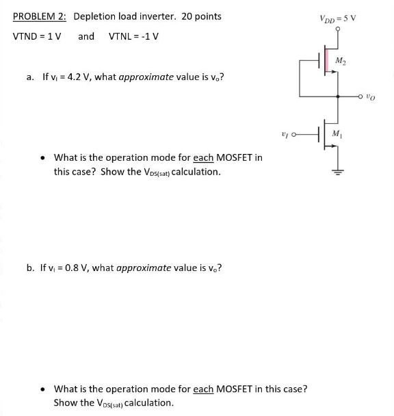 PROBLEM 2: Depletion load inverter. 20 points VTND = 1 V and VTNL = −1 V a. If v1 = 4.2 V, what approximate value is vo? What is the operation mode for each MOSFET in this case? Show the VDS(sat) calculation. b. If v1 = 0.8 V, what approximate value is vo? What is the operation mode for each MOSFET in this case? Show the VDS(sat) calculation.