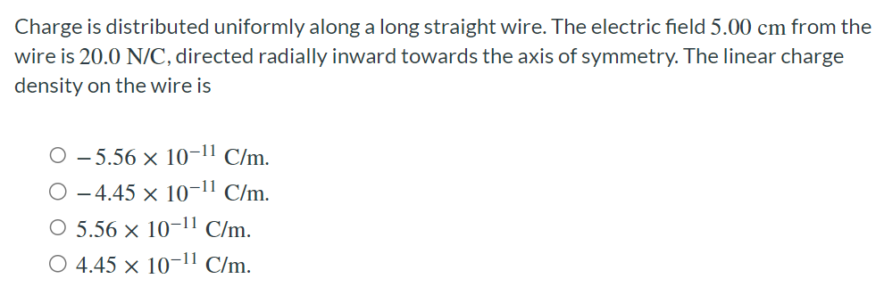 Charge is distributed uniformly along a long straight wire. The electric field 5.00 cm from the wire is 20.0 N/C, directed radially inward towards the axis of symmetry. The linear charge density on the wire is −5.56×10−11 C/m. −4.45×10−11 C/m. 5.56×10−11 C/m. 4.45×10−11 C/m