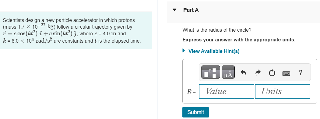 Scientists design a new particle accelerator in which protons (mass 1.7×10−27 kg) follow a circular trajectory given by r→ = ccos⁡(kt2)ı^ + csin⁡(kt2)ȷ^, where c = 4.0 m and k = 8.0×104 rad/s2 are constants and t is the elapsed time. Part A What is the radius of the circle? Express your answer with the appropriate units. View Available Hint(s) R = Value Units Submit