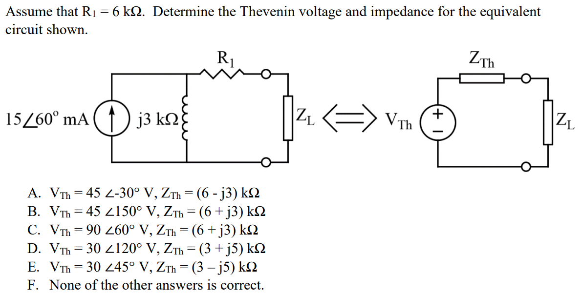 Assume that R1 = 6 kΩ. Determine the Thevenin voltage and impedance for the equivalent circuit shown. A. VTh = 45 ∠-30° V, ZTh = (6 - j3) kΩ B. VTh = 45 ∠150° V, ZTh = (6 + j3) kΩ C. VTh = 90 ∠60° V, ZTh = (6 + j3) kΩ D. VTh = 30 ∠120° V, ZTh = (3 + j5) kΩ E. VTh = 30 ∠45° V, ZTh = (3 – j5) kΩ F. None of the other answers is correct.