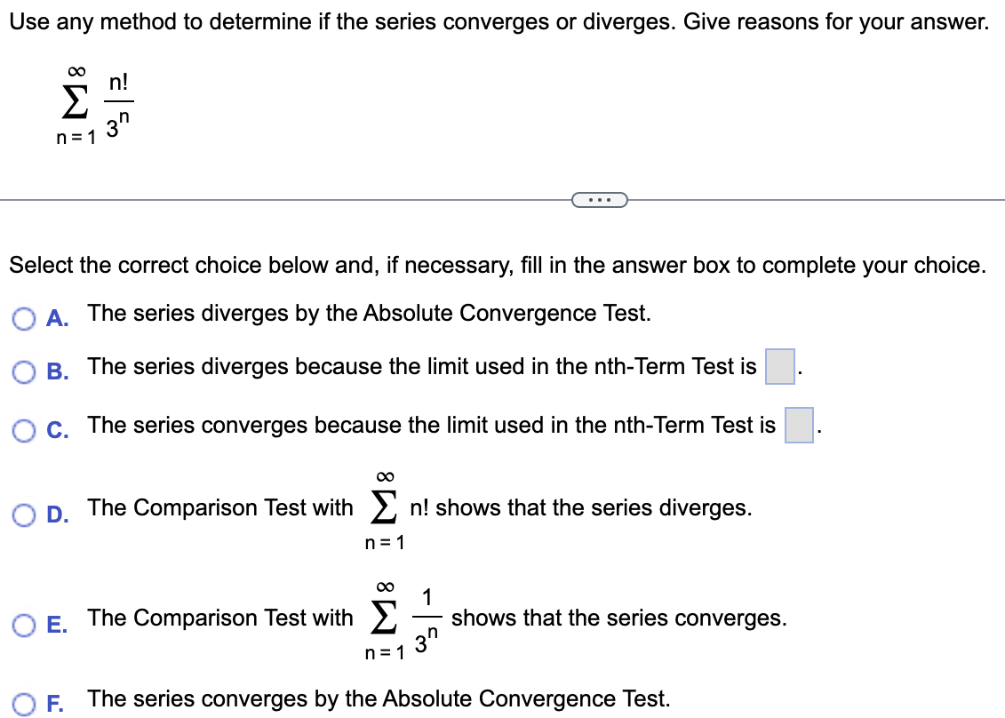 Use any method to determine if the series converges or diverges. Give reasons for your answer. Σ ∞ n=1 n!/3^n Select the correct choice below and, if necessary, fill in the answer box to complete your choice. A. The series diverges by the Absolute Convergence Test. B. The series diverges because the limit used in the nth-Term Test is . C. The series converges because the limit used in the nth-Term Test is . D. The Comparison Test with Σ∞ n=1 n! shows that the series diverges. E. The Comparison Test with Σ∞ n=1 1/3^n shows that the series converges. F. The series converges by the Absolute Convergence Test.