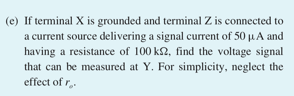 D *7.121 The MOSFET in the circuit of Fig. P7.121 has Vt = 0.8 V, kn = 5 mA/V2, and VA = 40 V. (a) Find the values of RS, RD, and RG so that ID = 0.4 mA, the largest possible value for RD is used while a maximum signal swing at the drain of ±0.8 V is possible, and the input resistance at the gate is 10 MΩ. Neglect the Early effect. (b) Find the values of gm and ro at the bias point. (c) If terminal Z is grounded, terminal X is connected to a signal source having a resistance of 1 MΩ, and terminal Y is connected to a load resistance of 10 kΩ, find the voltage gain from signal source to load. (d) If terminal Y is grounded, find the voltage gain from X to Z with Z open-circuited. What is the output resistance of the source follower? Figure P7.121 (e) If terminal X is grounded and terminal Z is connected to a current source delivering a signal current of 50 μA and having a resistance of 100 kΩ, find the voltage signal that can be measured at Y. For simplicity, neglect the effect of ro.