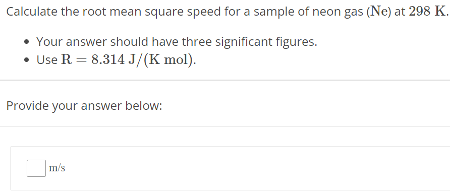 Calculate the root mean square speed for a sample of neon gas (Ne) at 298 K. Your answer should have three significant figures. Use R = 8.314 J/(K mol). Provide your answer below: m/s 