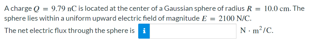 A charge Q = 9.79 nC is located at the center of a Gaussian sphere of radius R = 10.0 cm. The sphere lies within a uniform upward electric field of magnitude E = 2100 N/C. The net electric flux through the sphere is N⋅m2/C.