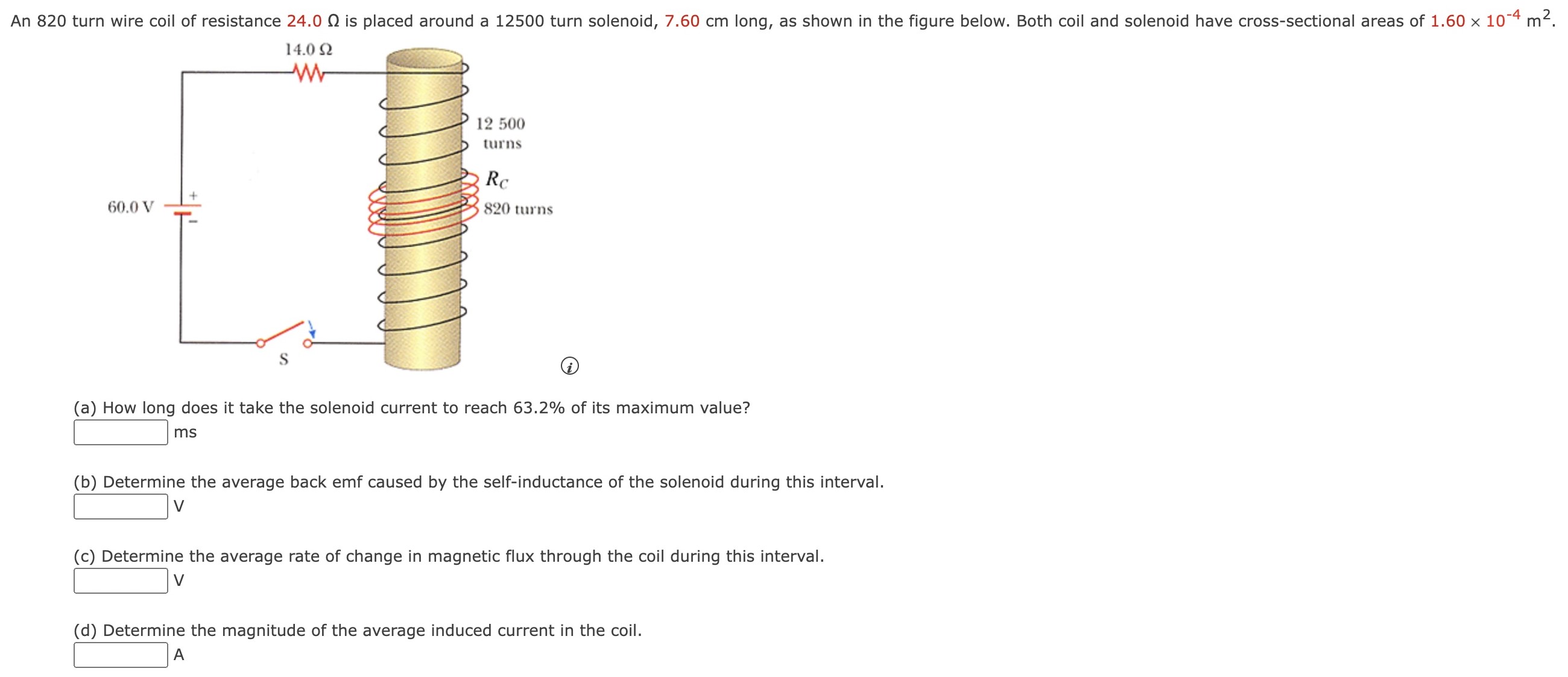 An 820 turn wire coil of resistance 24.0 Ω is placed around a 12500 turn solenoid, 7.60 cm long, as shown in the figure below. Both coil and solenoid have cross-sectional areas of 1.60×10−4 m2. (a) How long does it take the solenoid current to reach 63.2% of its maximum value? ms (b) Determine the average back emf caused by the self-inductance of the solenoid during this interval. V (c) Determine the average rate of change in magnetic flux through the coil during this interval. V (d) Determine the magnitude of the average induced current in the coil. A