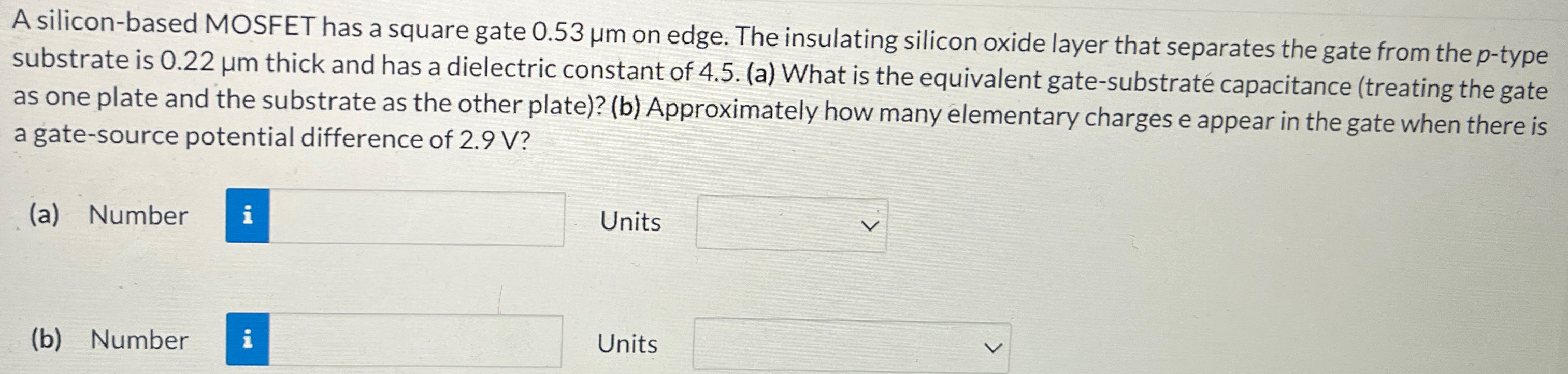 A silicon-based MOSFET has a square gate 0.53 μm on edge. The insulating silicon oxide layer that separates the gate from the p-type substrate is 0.22 μm thick and has a dielectric constant of 4.5. (a) What is the equivalent gate-substrate capacitance (treating the gate as one plate and the substrate as the other plate)? (b) Approximately how many elementary charges e appear in the gate when there is a gate-source potential difference of 2.9 V ? (a) Number Units (b) Number Units