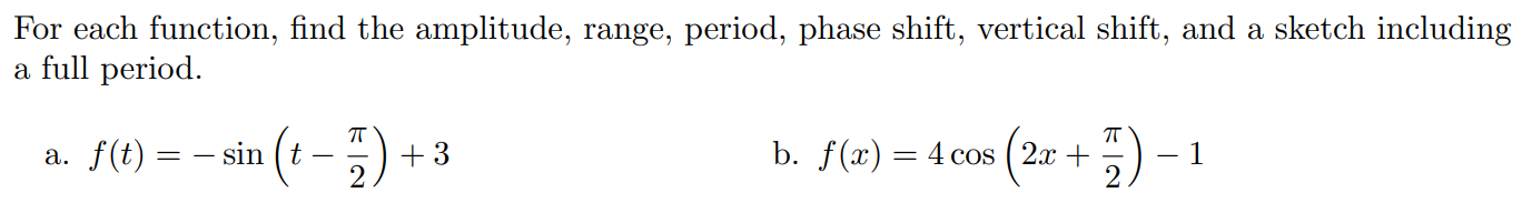 For each function, find the amplitude, range, period, phase shift, vertical shift, and a sketch including a full period. a. f(t) = −sin⁡(t − π2) + 3 b. f(x) = 4cos⁡(2x + π2) − 1