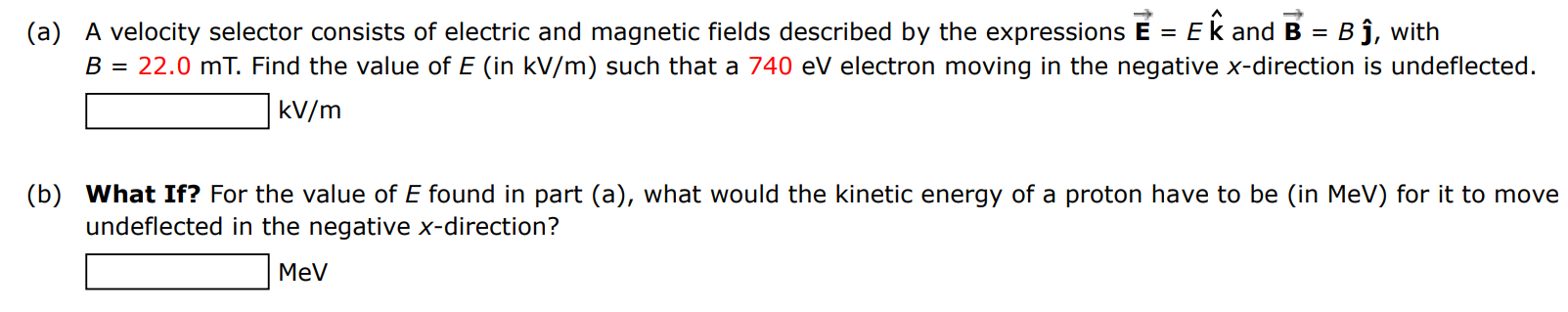 (a) A velocity selector consists of electric and magnetic fields described by the expressions E→ = Ek^ and B→ = Bj^, with B = 22.0 mT. Find the value of E (in kV/m) such that a 740 eV electron moving in the negative x-direction is undeflected. kV/m (b) What If? For the value of E found in part (a), what would the kinetic energy of a proton have to be (in MeV) for it to move undeflected in the negative x-direction? MeV