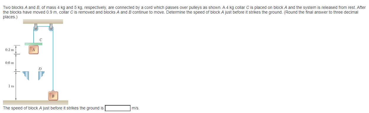Two blocks A and B, of mass 4 kg and 5 kg, respectively, are connected by a cord which passes over pulleys as shown. A 4 kg collar C is placed on block A and the system is released from rest. After the blocks have moved 0.9 m, collar C is removed and blocks A and B continue to move. Determine the speed of block A just before it strikes the ground. (Round the final answer to three decimal places.) The speed of block A just before it strikes the ground is m/s.