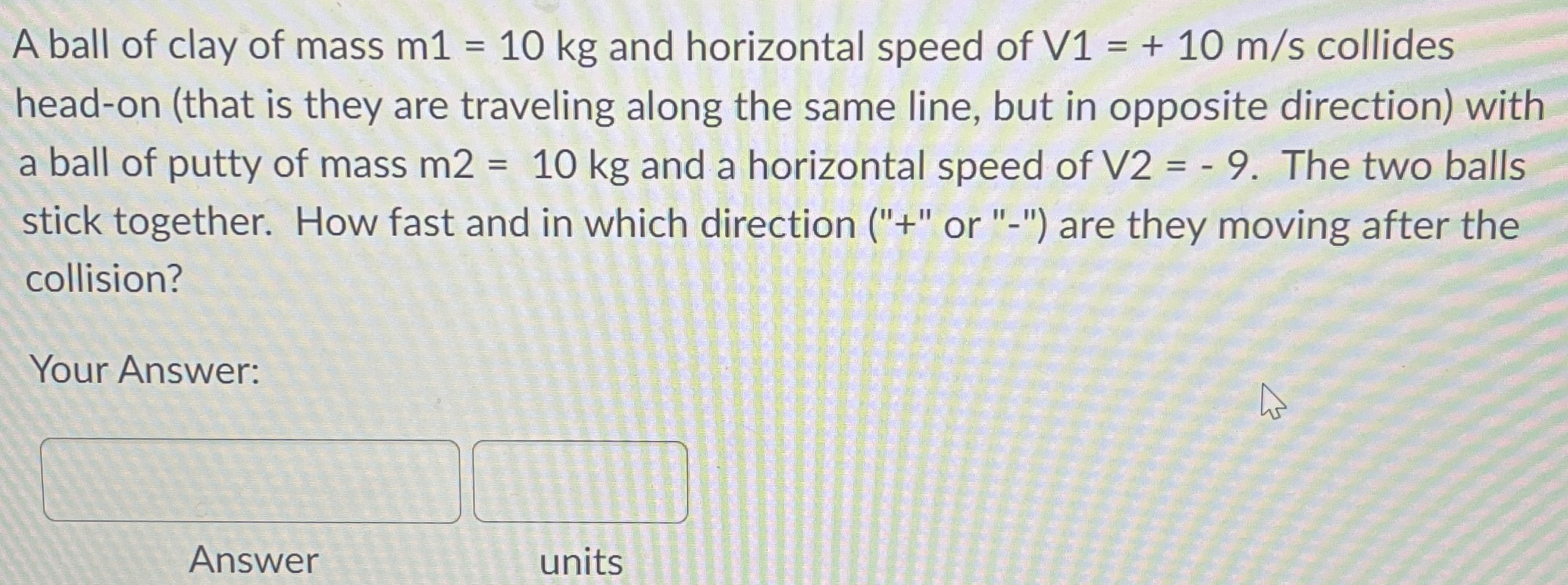 A ball of clay of mass m1 = 10 kg and horizontal speed of V1 = +10 m/s collides head-on (that is they are traveling along the same line, but in opposite direction) with a ball of putty of mass m2 = 10 kg and a horizontal speed of V2 = −9. The two balls stick together. How fast and in which direction ("+" or "-") are they moving after the collision? Your Answer: Answer units