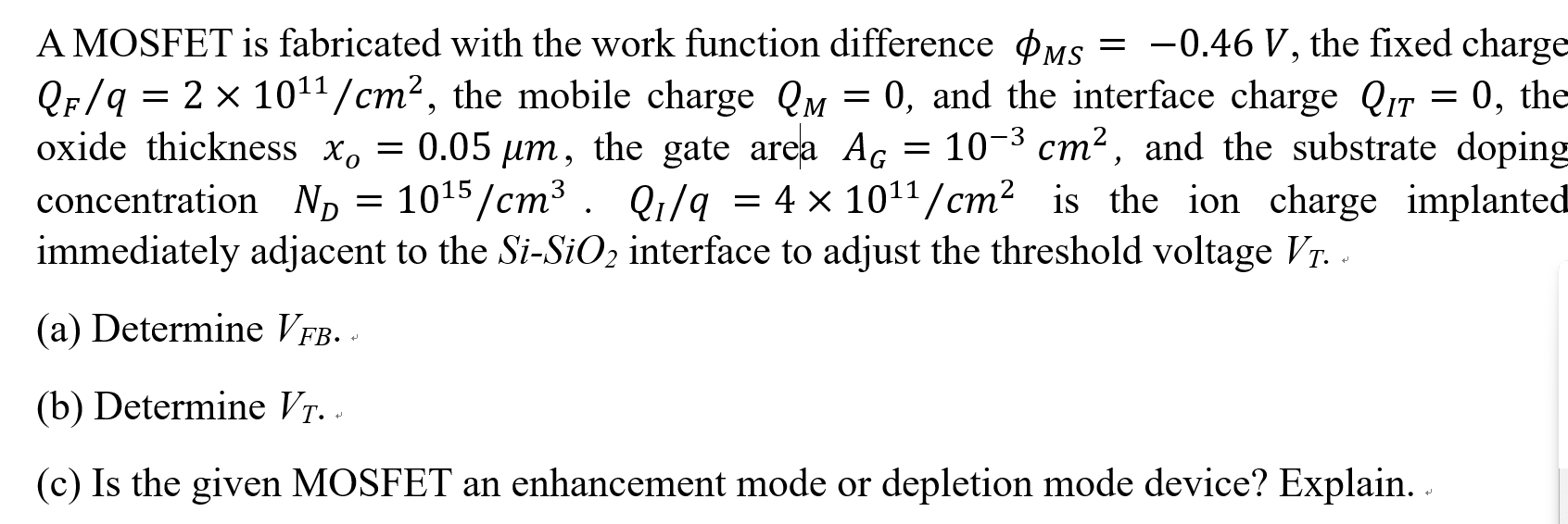 A MOSFET is fabricated with the work function difference ϕMS = −0.46 V, the fixed charge QF/q = 2×1011 /cm2, the mobile charge QM = 0, and the interface charge QIT = 0, the oxide thickness xo = 0.05 μm, the gate area AG = 10−3 cm2, and the substrate doping concentration ND = 1015 /cm3. QI/q = 4×1011 /cm2 is the ion charge implanted immediately adjacent to the Si−SiO2 interface to adjust the threshold voltage VT. (a) Determine VFB. (b) Determine VT. (c) Is the given MOSFET an enhancement mode or depletion mode device? Explain.