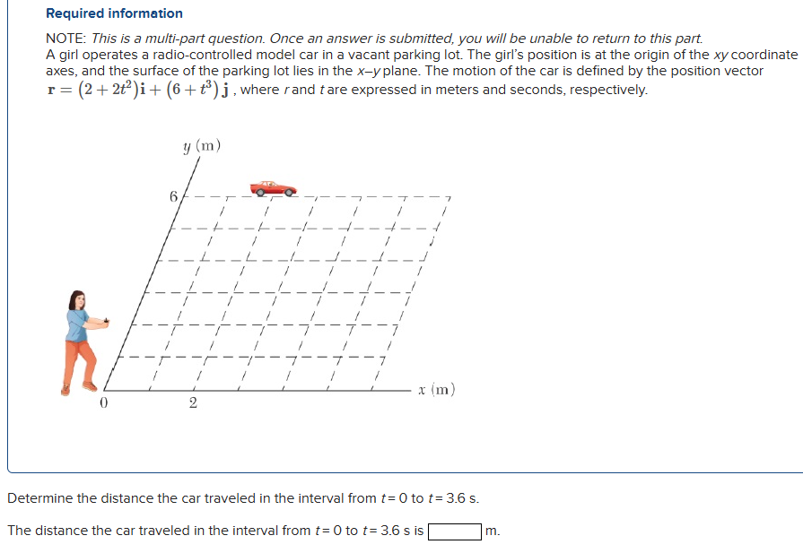 A girl operates a radio-controlled model car in a vacant parking lot. The girl's position is at the origin of the xy coordinate axes, and the surface of the parking lot lies in the x−y plane. The motion of the car is defined by the position vector r = (2 + 2t2)i + (6 + t3)j, where r and t are expressed in meters and seconds, respectively. Determine the distance the car traveled in the interval from t = 0 to t = 3.6 s. The distance the car traveled in the interval from t = 0 to t = 3.6 s is m. Required information NOTE: This is a multi-part question. Once an answer is submitted, you will be unable to return to this part.