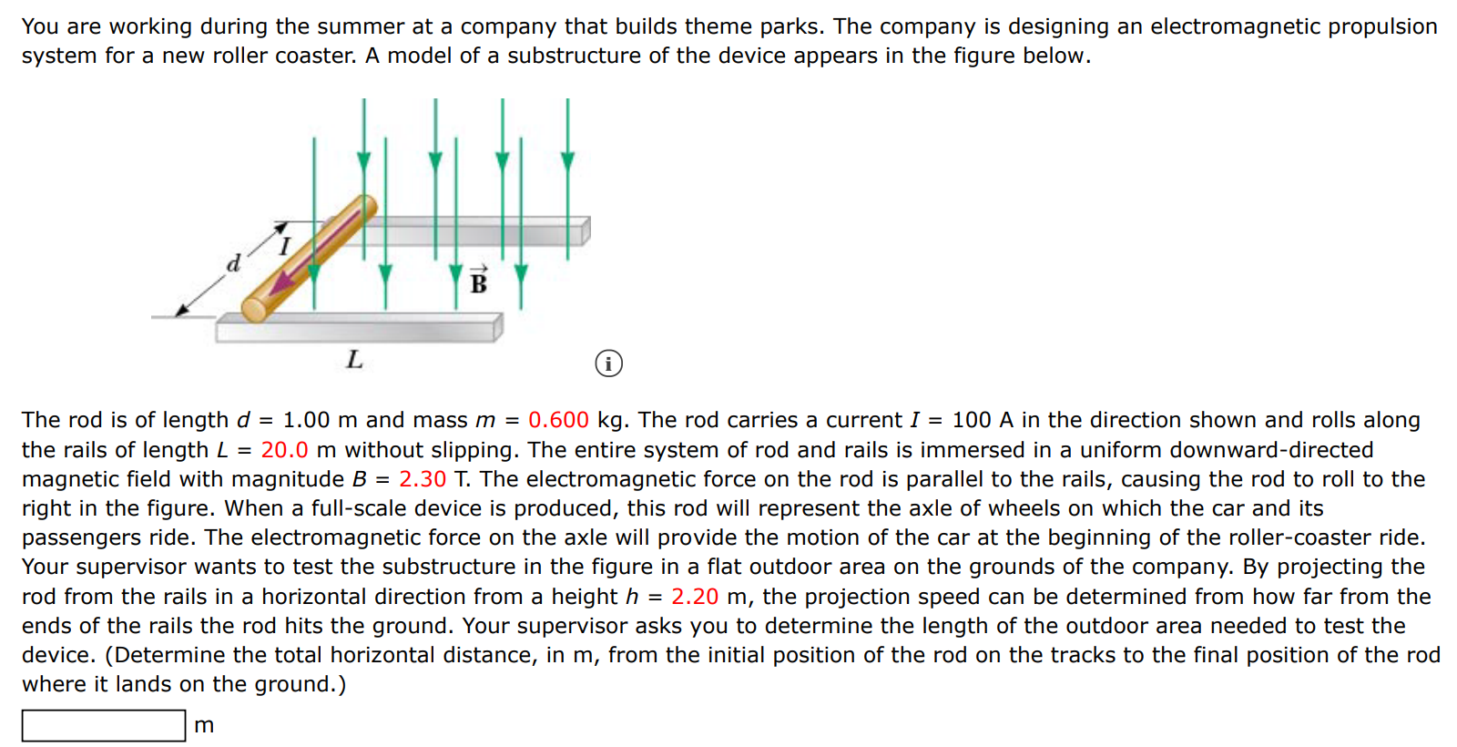 You are working during the summer at a company that builds theme parks. The company is designing an electromagnetic propulsion system for a new roller coaster. A model of a substructure of the device appears in the figure below. (i) The rod is of length d = 1.00 m and mass m = 0.600 kg. The rod carries a current I = 100 A in the direction shown and rolls along the rails of length L = 20.0 m without slipping. The entire system of rod and rails is immersed in a uniform downward-directed magnetic field with magnitude B = 2.30 T. The electromagnetic force on the rod is parallel to the rails, causing the rod to roll to the right in the figure. When a full-scale device is produced, this rod will represent the axle of wheels on which the car and its passengers ride. The electromagnetic force on the axle will provide the motion of the car at the beginning of the roller-coaster ride. Your supervisor wants to test the substructure in the figure in a flat outdoor area on the grounds of the company. By projecting the rod from the rails in a horizontal direction from a height h = 2.20 m, the projection speed can be determined from how far from the ends of the rails the rod hits the ground. Your supervisor asks you to determine the length of the outdoor area needed to test the device. (Determine the total horizontal distance, in m, from the initial position of the rod on the tracks to the final position of the rod where it lands on the ground.) m 