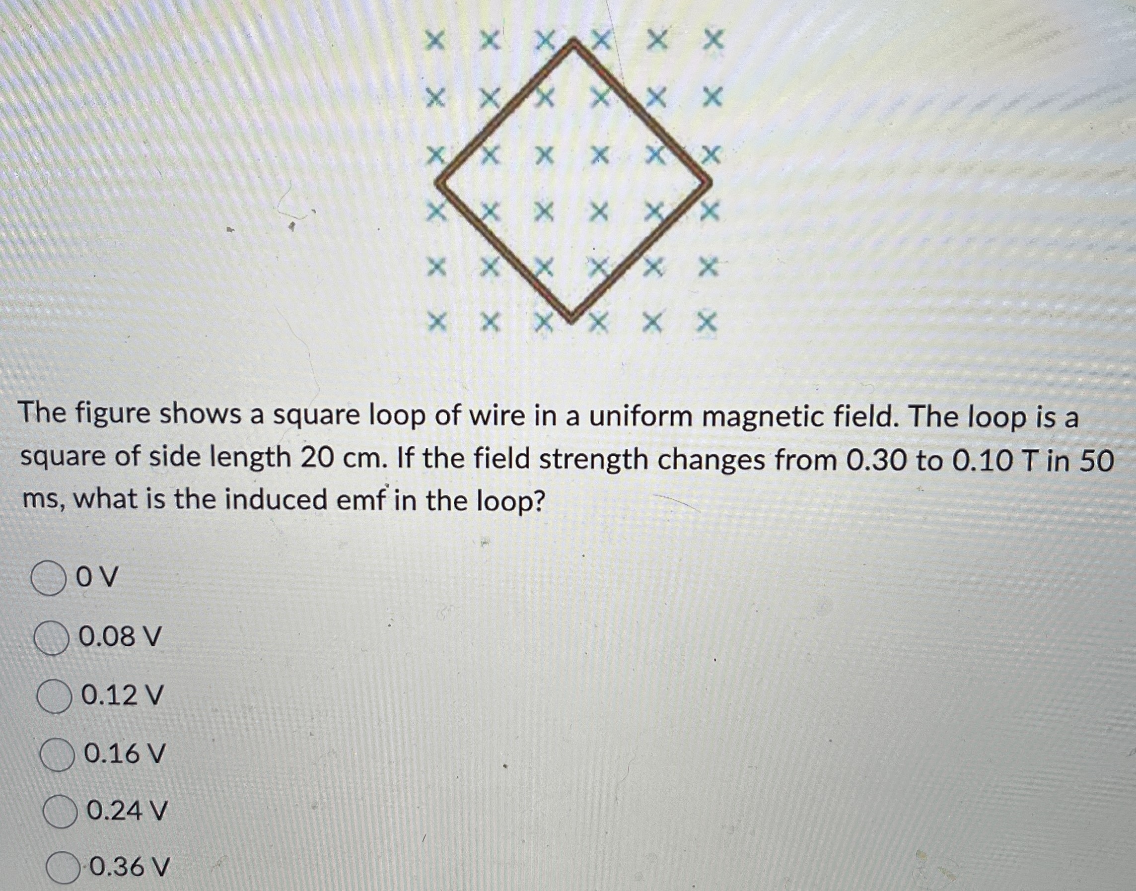 The figure shows a square loop of wire in a uniform magnetic field. The loop is a square of side length 20 cm. If the field strength changes from 0.30 to 0.10 T in 50 ms, what is the induced emf in the loop? 0 V 0.08 V 0.12 V 0.16 V 0.24 V 0.36 V