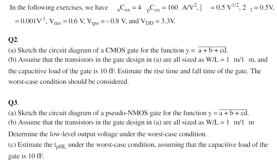 In the following exercises, we have μnCox = 4μpCox = 160 μA/V2, ∣γ| = 0.5 V1/2, 2Φf = 0.5 V, λ = 0.001 V−1, Vtno = 0.6 V, Vtpo = −0.8 V, and VDD = 3.3 V. Q2. (a) Sketch the circuit diagram of a CMOS gate for the function y = a + b + cd. (b) Assume that the transistors in the gate design in (a) are all sized as W/L = 1 μm/1 μm, and the capacitive load of the gate is 10 fF. Estimate the rise time and fall time of the gate. The worst-case condition should be considered. Q3. (a) Sketch the circuit diagram of a pseudo-NMOS gate for the function y = a + b + cd. (b) Assume that the transistors in the gate design in (a) are all sized as W/L = 1 μm/1 μm Determine the low-level output voltage under the worst-case condition. (c) Estimate the tpHL under the worst-case condition, assuming that the capacitive load of the gate is 10 fF.