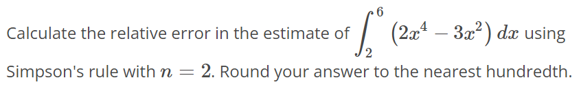 Calculate the relative error in the estimate of ∫2 6 (2x^4 - 3x^2)dx using Simpson's rule with n = 2. Round your answer to the nearest hundredth.