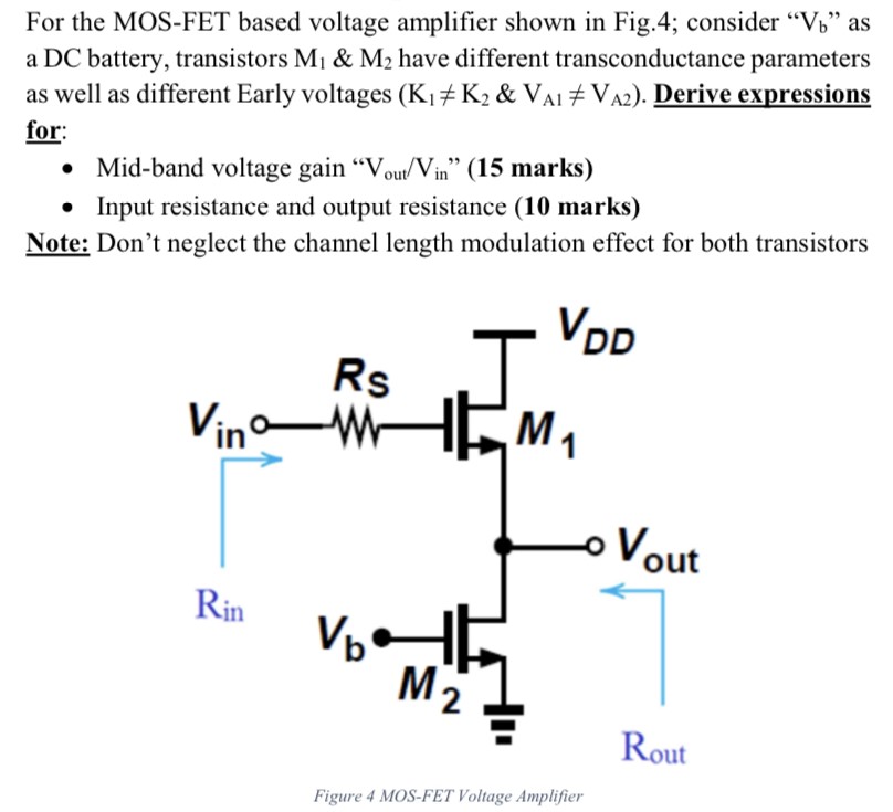 For the MOS-FET based voltage amplifier shown in Fig. 4 ; consider "Vb" as a DC battery, transistors M1 & M2 have different transconductance parameters as well as different Early voltages (K1 ≠ K2 & VA1 ≠ VA2). Derive expressions for: Mid-band voltage gain "Vout /Vin" (15 marks) Input resistance and output resistance (10 marks) Note: Don't neglect the channel length modulation effect for both transistors Figure 4 MOS-FET Voltage Amplifier