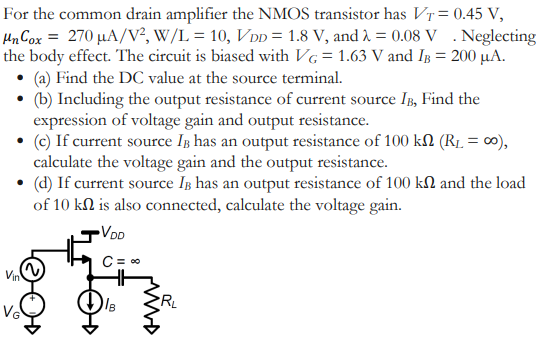 For the common drain amplifier the NMOS transistor has VT = 0.45 V, μnCox = 270 μA/V2, W/L = 10, VDD = 1.8 V, and λ = 0.08 V. Neglecting the body effect. The circuit is biased with VG = 1.63 V and IB = 200 μA. (a) Find the DC value at the source terminal. (b) Including the output resistance of current source IB, Find the expression of voltage gain and output resistance. (c) If current source IB has an output resistance of 100 kΩ(RL = ∞), calculate the voltage gain and the output resistance. (d) If current source IB has an output resistance of 100 kΩ and the load of 10 kΩ is also connected, calculate the voltage gain.