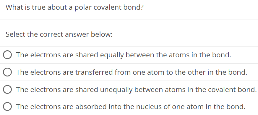 What is true about a polar covalent bond? Select the correct answer below: The electrons are shared equally between the atoms in the bond. The electrons are transferred from one atom to the other in the bond. The electrons are shared unequally between atoms in the covalent bond. The electrons are absorbed into the nucleus of one atom in the bond. 