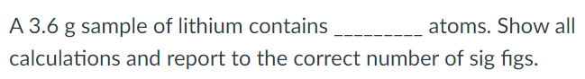 A 3.6 g sample of lithium contains atoms. Show all calculations and report to the correct number of sig figs.