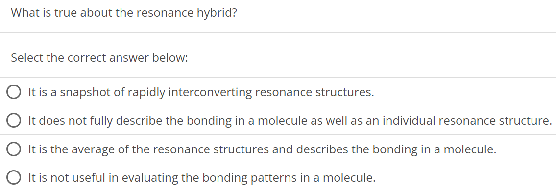 What is true about the resonance hybrid? Select the correct answer below: It is a snapshot of rapidly interconverting resonance structures. It does not fully describe the bonding in a molecule as well as an individual resonance structure. It is the average of the resonance structures and describes the bonding in a molecule. It is not useful in evaluating the bonding patterns in a molecule. 