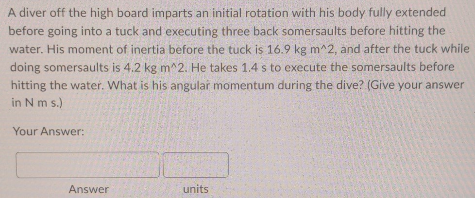 A diver off the high board imparts an initial rotation with his body fully extended before going into a tuck and executing three back somersaults before hitting the water. His moment of inertia before the tuck is 16.9 kgm^2, and after the tuck while doing somersaults is 4.2 kgm^2. He takes 1.4 s to execute the somersaults before hitting the water. What is his angular momentum during the dive? (Give your answer in Nm s.) Your Answer: Answer units