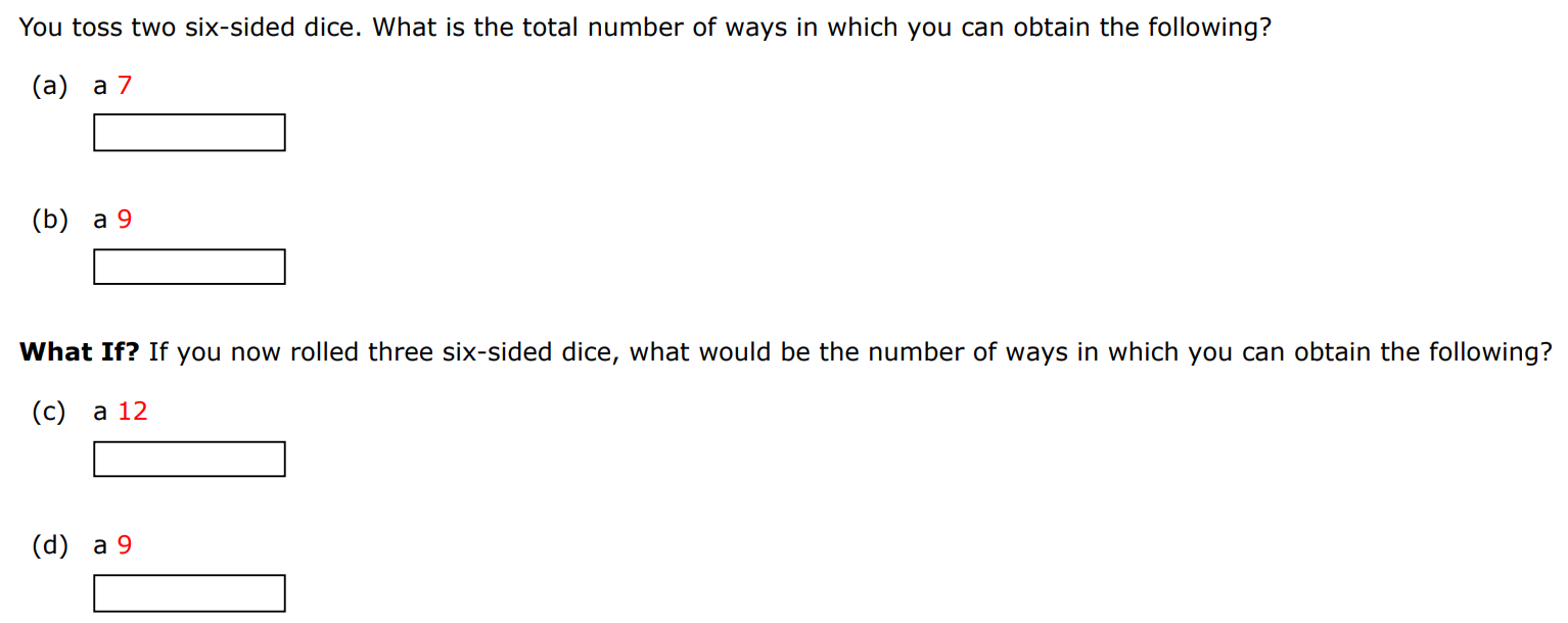 You toss two six-sided dice. What is the total number of ways in which you can obtain the following? (a) a 7 (b) a 9 What If? If you now rolled three six-sided dice, what would be the number of ways in which you can obtain the following? (c) a 12 (d) a 9